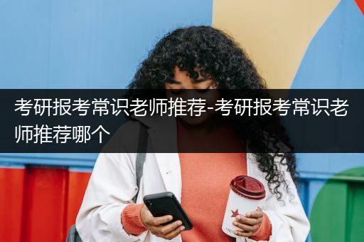 考研报考常识老师推荐-考研报考常识老师推荐哪个