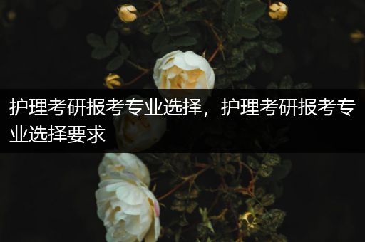 护理考研报考专业选择，护理考研报考专业选择要求