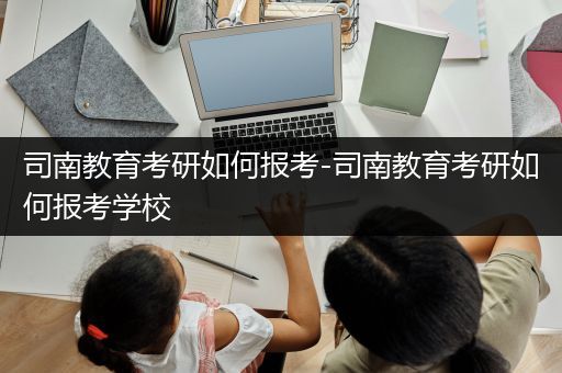 司南教育考研如何报考-司南教育考研如何报考学校