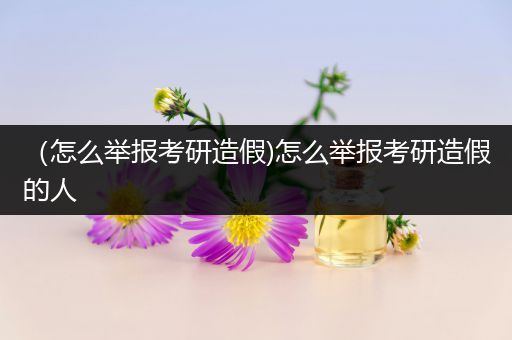 （怎么举报考研造假)怎么举报考研造假的人