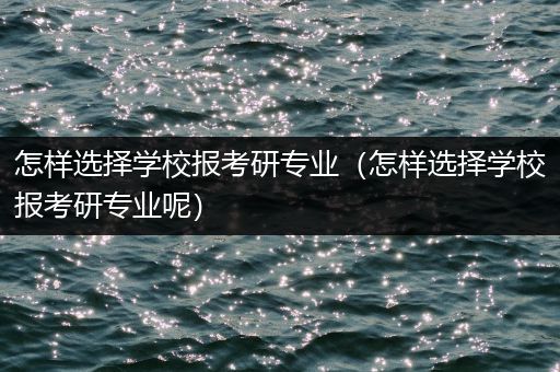 怎样选择学校报考研专业（怎样选择学校报考研专业呢）