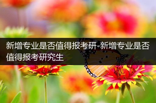 新增专业是否值得报考研-新增专业是否值得报考研究生