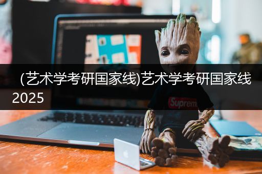 （艺术学考研国家线)艺术学考研国家线2025