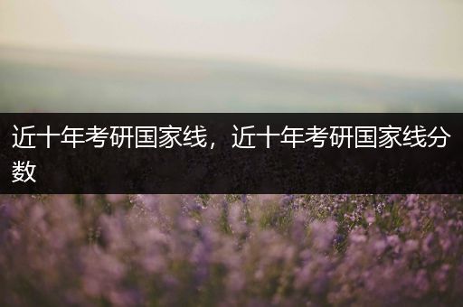 近十年考研国家线，近十年考研国家线分数