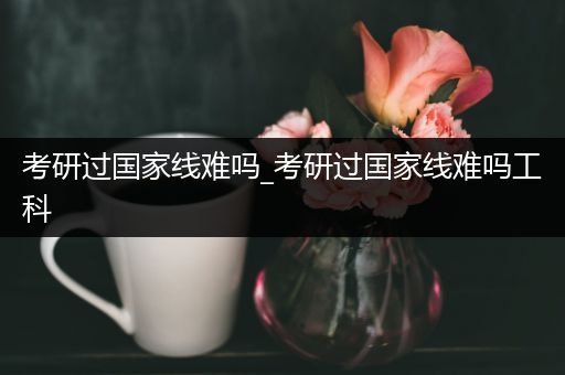考研过国家线难吗_考研过国家线难吗工科