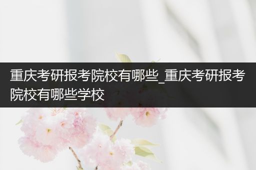 重庆考研报考院校有哪些_重庆考研报考院校有哪些学校