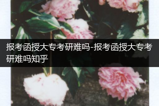 报考函授大专考研难吗-报考函授大专考研难吗知乎