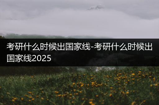 考研什么时候出国家线-考研什么时候出国家线2025