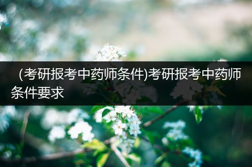 （考研报考中药师条件)考研报考中药师条件要求