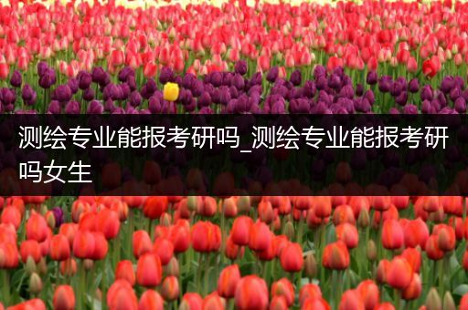 测绘专业能报考研吗_测绘专业能报考研吗女生