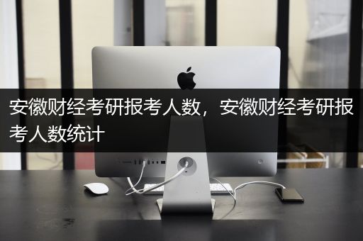 安徽财经考研报考人数，安徽财经考研报考人数统计