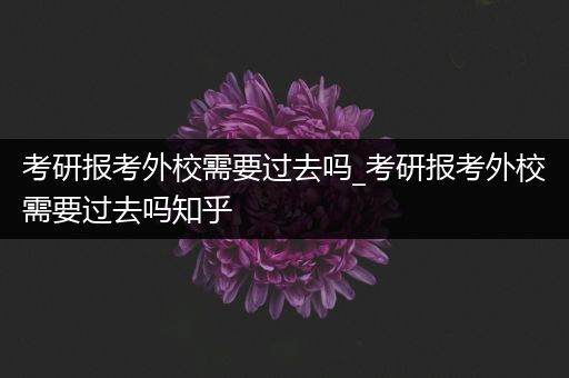 考研报考外校需要过去吗_考研报考外校需要过去吗知乎