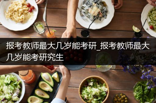 报考教师最大几岁能考研_报考教师最大几岁能考研究生