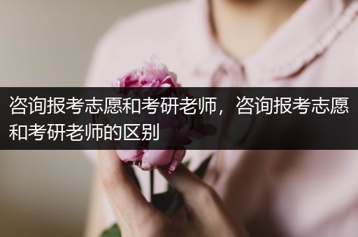 咨询报考志愿和考研老师，咨询报考志愿和考研老师的区别