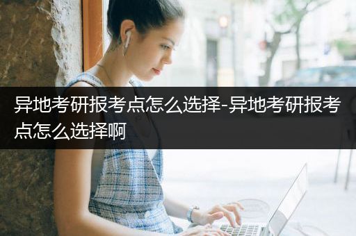 异地考研报考点怎么选择-异地考研报考点怎么选择啊