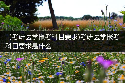 （考研医学报考科目要求)考研医学报考科目要求是什么